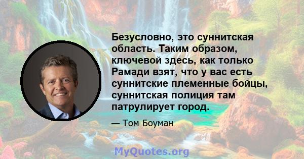 Безусловно, это суннитская область. Таким образом, ключевой здесь, как только Рамади взят, что у вас есть суннитские племенные бойцы, суннитская полиция там патрулирует город.