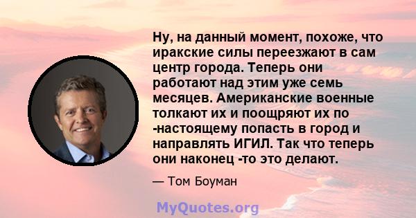 Ну, на данный момент, похоже, что иракские силы переезжают в сам центр города. Теперь они работают над этим уже семь месяцев. Американские военные толкают их и поощряют их по -настоящему попасть в город и направлять