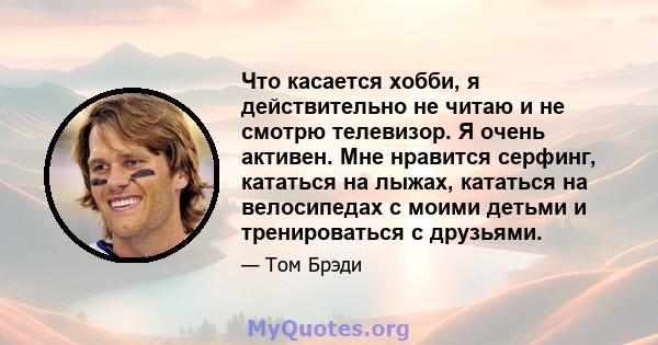 Что касается хобби, я действительно не читаю и не смотрю телевизор. Я очень активен. Мне нравится серфинг, кататься на лыжах, кататься на велосипедах с моими детьми и тренироваться с друзьями.