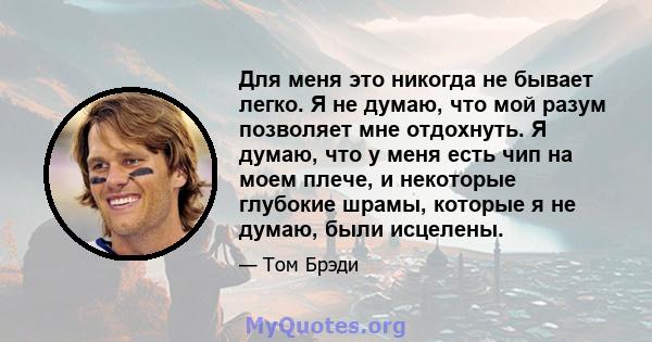 Для меня это никогда не бывает легко. Я не думаю, что мой разум позволяет мне отдохнуть. Я думаю, что у меня есть чип на моем плече, и некоторые глубокие шрамы, которые я не думаю, были исцелены.