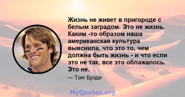 Жизнь не живет в пригороде с белым заградом. Это не жизнь. Каким -то образом наша американская культура выяснила, что это то, чем должна быть жизнь - и что если это не так, все это облажалось. Это не.