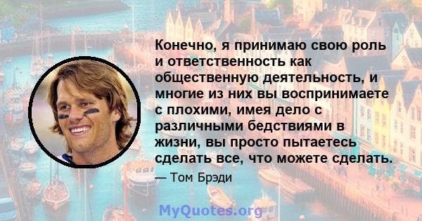 Конечно, я принимаю свою роль и ответственность как общественную деятельность, и многие из них вы воспринимаете с плохими, имея дело с различными бедствиями в жизни, вы просто пытаетесь сделать все, что можете сделать.