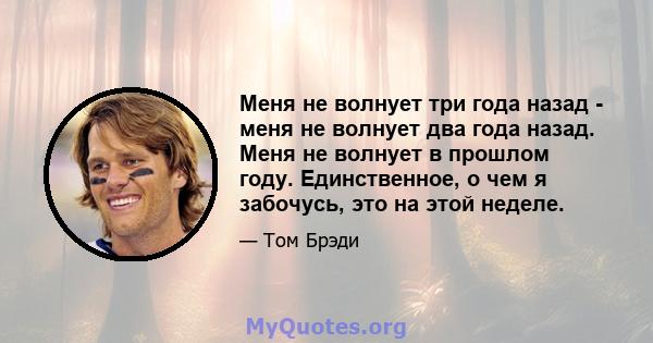 Меня не волнует три года назад - меня не волнует два года назад. Меня не волнует в прошлом году. Единственное, о чем я забочусь, это на этой неделе.