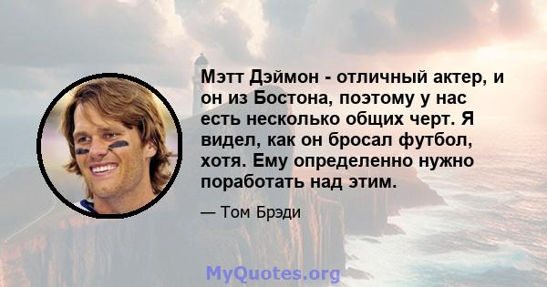 Мэтт Дэймон - отличный актер, и он из Бостона, поэтому у нас есть несколько общих черт. Я видел, как он бросал футбол, хотя. Ему определенно нужно поработать над этим.