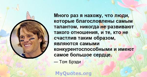 Много раз я нахожу, что люди, которые благословлены самым талантом, никогда не развивают такого отношения, и те, кто не счастлив таким образом, являются самыми конкурентоспособными и имеют самое большое сердце.