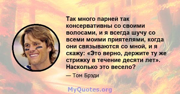 Так много парней так консервативны со своими волосами, и я всегда шучу со всеми моими приятелями, когда они связываются со мной, и я скажу: «Это верно, держите ту же стрижку в течение десяти лет». Насколько это весело?