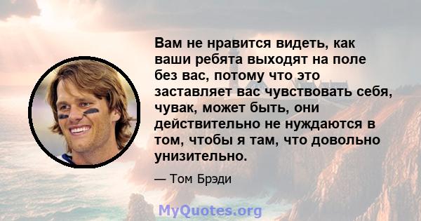 Вам не нравится видеть, как ваши ребята выходят на поле без вас, потому что это заставляет вас чувствовать себя, чувак, может быть, они действительно не нуждаются в том, чтобы я там, что довольно унизительно.