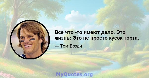 Все что -то имеют дело. Это жизнь; Это не просто кусок торта.