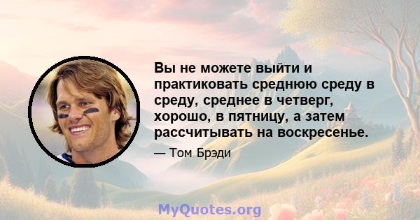 Вы не можете выйти и практиковать среднюю среду в среду, среднее в четверг, хорошо, в пятницу, а затем рассчитывать на воскресенье.