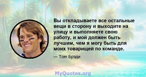 Вы откладываете все остальные вещи в сторону и выходите на улицу и выполняете свою работу, и мой должен быть лучшим, чем я могу быть для моих товарищей по команде.