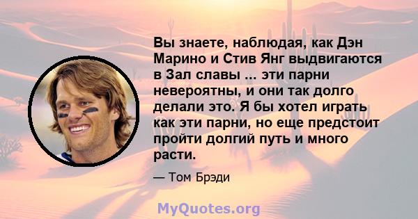 Вы знаете, наблюдая, как Дэн Марино и Стив Янг выдвигаются в Зал славы ... эти парни невероятны, и они так долго делали это. Я бы хотел играть как эти парни, но еще предстоит пройти долгий путь и много расти.