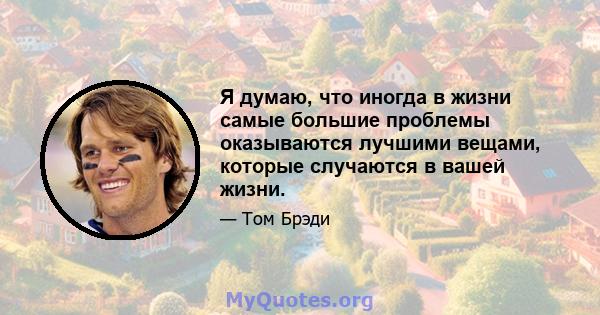 Я думаю, что иногда в жизни самые большие проблемы оказываются лучшими вещами, которые случаются в вашей жизни.