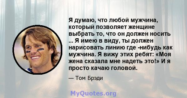 Я думаю, что любой мужчина, который позволяет женщине выбрать то, что он должен носить ... Я имею в виду, ты должен нарисовать линию где -нибудь как мужчина. Я вижу этих ребят: «Моя жена сказала мне надеть это!» И я