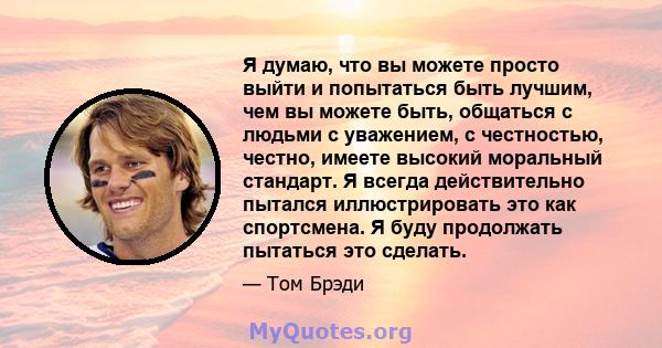 Я думаю, что вы можете просто выйти и попытаться быть лучшим, чем вы можете быть, общаться с людьми с уважением, с честностью, честно, имеете высокий моральный стандарт. Я всегда действительно пытался иллюстрировать это 