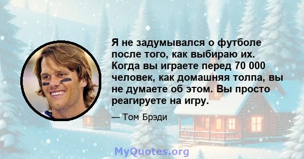 Я не задумывался о футболе после того, как выбираю их. Когда вы играете перед 70 000 человек, как домашняя толпа, вы не думаете об этом. Вы просто реагируете на игру.