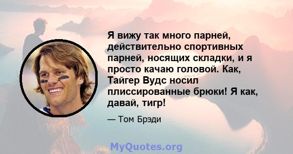 Я вижу так много парней, действительно спортивных парней, носящих складки, и я просто качаю головой. Как, Тайгер Вудс носил плиссированные брюки! Я как, давай, тигр!