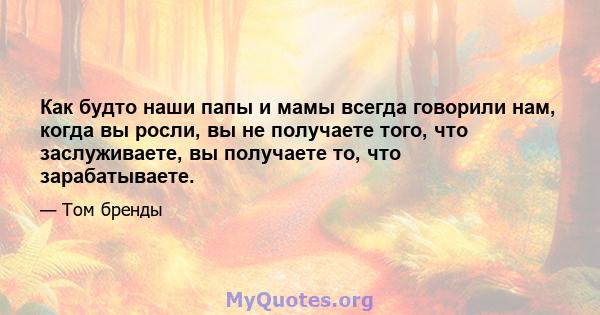 Как будто наши папы и мамы всегда говорили нам, когда вы росли, вы не получаете того, что заслуживаете, вы получаете то, что зарабатываете.