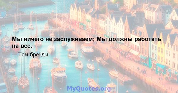 Мы ничего не заслуживаем; Мы должны работать на все.