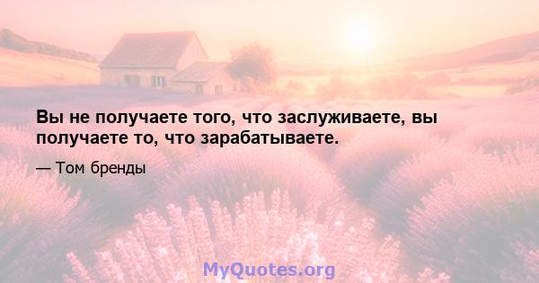 Вы не получаете того, что заслуживаете, вы получаете то, что зарабатываете.