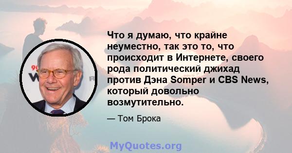 Что я думаю, что крайне неуместно, так это то, что происходит в Интернете, своего рода политический джихад против Дэна Somper и CBS News, который довольно возмутительно.