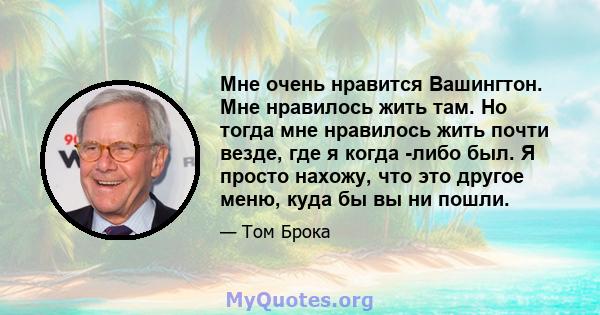 Мне очень нравится Вашингтон. Мне нравилось жить там. Но тогда мне нравилось жить почти везде, где я когда -либо был. Я просто нахожу, что это другое меню, куда бы вы ни пошли.