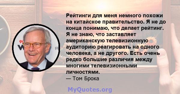 Рейтинги для меня немного похожи на китайское правительство. Я не до конца понимаю, что делает рейтинг. Я не знаю, что заставляет американскую телевизионную аудиторию реагировать на одного человека, а не другого. Есть