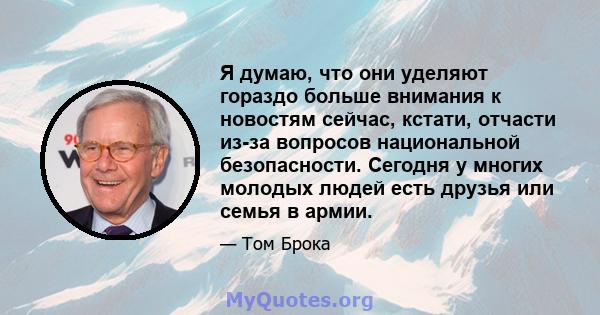 Я думаю, что они уделяют гораздо больше внимания к новостям сейчас, кстати, отчасти из-за вопросов национальной безопасности. Сегодня у многих молодых людей есть друзья или семья в армии.