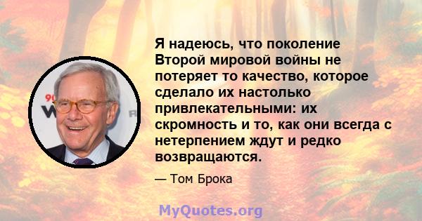 Я надеюсь, что поколение Второй мировой войны не потеряет то качество, которое сделало их настолько привлекательными: их скромность и то, как они всегда с нетерпением ждут и редко возвращаются.