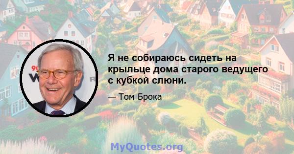 Я не собираюсь сидеть на крыльце дома старого ведущего с кубкой слюни.