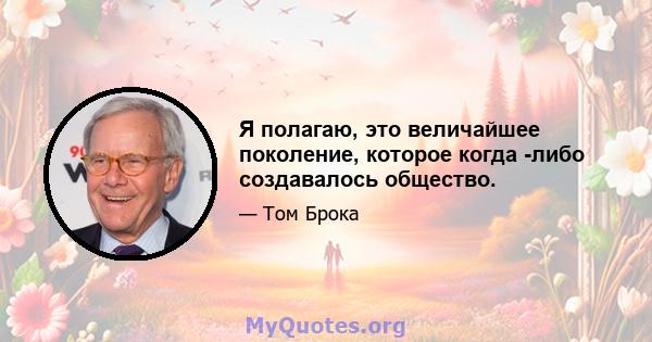 Я полагаю, это величайшее поколение, которое когда -либо создавалось общество.