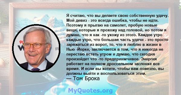 Я считаю, что вы делаете свою собственную удачу. Мой девиз - это всегда ошибка, чтобы не идти. Поэтому я прыгаю на самолет, пробую новые вещи, которые я прохожу над головой, но потом я думаю, что я как -то ухожу из