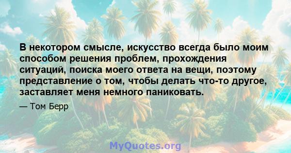 В некотором смысле, искусство всегда было моим способом решения проблем, прохождения ситуаций, поиска моего ответа на вещи, поэтому представление о том, чтобы делать что-то другое, заставляет меня немного паниковать.