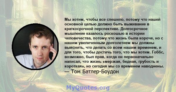 Мы хотим, чтобы все спешило, потому что нашей основной целью должно быть выживание в краткосрочной перспективе. Долгосрочное мышление казалось роскошью в истории человечества, потому что жизнь была короче, но с нашим