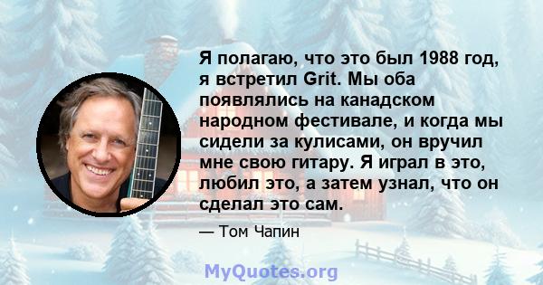 Я полагаю, что это был 1988 год, я встретил Grit. Мы оба появлялись на канадском народном фестивале, и когда мы сидели за кулисами, он вручил мне свою гитару. Я играл в это, любил это, а затем узнал, что он сделал это