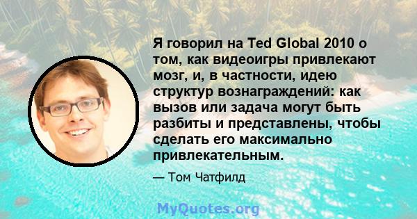 Я говорил на Ted Global 2010 о том, как видеоигры привлекают мозг, и, в частности, идею структур вознаграждений: как вызов или задача могут быть разбиты и представлены, чтобы сделать его максимально привлекательным.