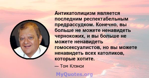 Антикатолицизм является последним респектабельным предрассудком. Конечно, вы больше не можете ненавидеть чернокожих, и вы больше не можете ненавидеть гомосексуалистов, но вы можете ненавидеть всех католиков, которые