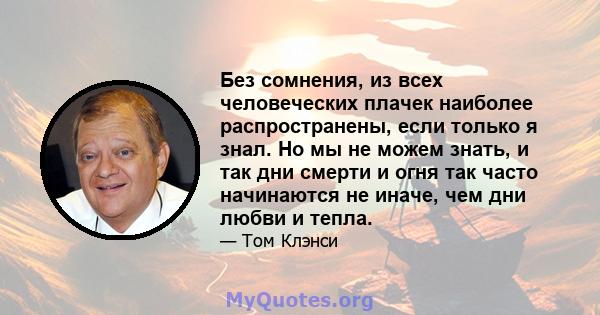 Без сомнения, из всех человеческих плачек наиболее распространены, если только я знал. Но мы не можем знать, и так дни смерти и огня так часто начинаются не иначе, чем дни любви и тепла.