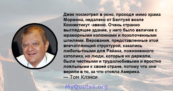 Джек посмотрел в окно, проходя мимо храма Мормона, недалеко от Белтуэй возле Коннектикут -авеню. Очень странно выглядящее здание, у него было величие с мраморными колоннами и позолоченными шпилями. Верования,