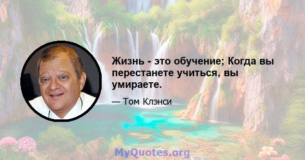 Жизнь - это обучение; Когда вы перестанете учиться, вы умираете.