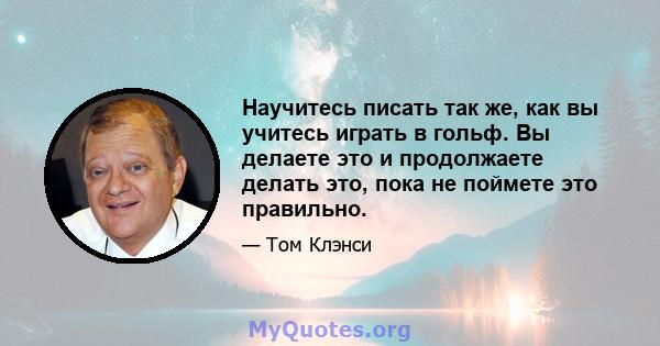 Научитесь писать так же, как вы учитесь играть в гольф. Вы делаете это и продолжаете делать это, пока не поймете это правильно.