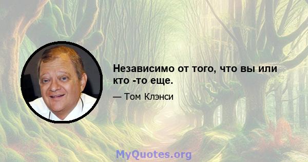 Независимо от того, что вы или кто -то еще.