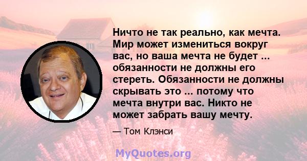 Ничто не так реально, как мечта. Мир может измениться вокруг вас, но ваша мечта не будет ... обязанности не должны его стереть. Обязанности не должны скрывать это ... потому что мечта внутри вас. Никто не может забрать