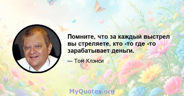 Помните, что за каждый выстрел вы стреляете, кто -то где -то зарабатывает деньги.