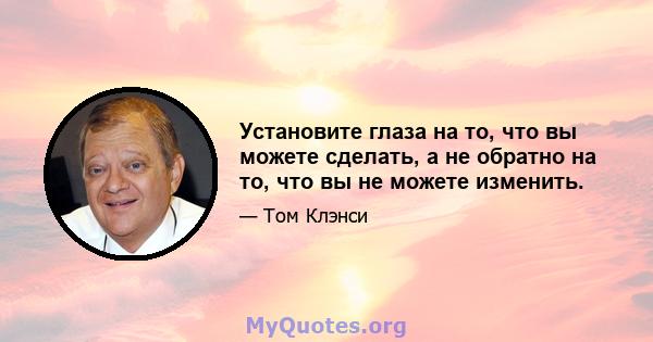 Установите глаза на то, что вы можете сделать, а не обратно на то, что вы не можете изменить.