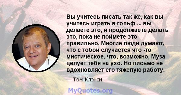 Вы учитесь писать так же, как вы учитесь играть в гольф ... вы делаете это, и продолжаете делать это, пока не поймете это правильно. Многие люди думают, что с тобой случается что -то мистическое, что, возможно, Муза