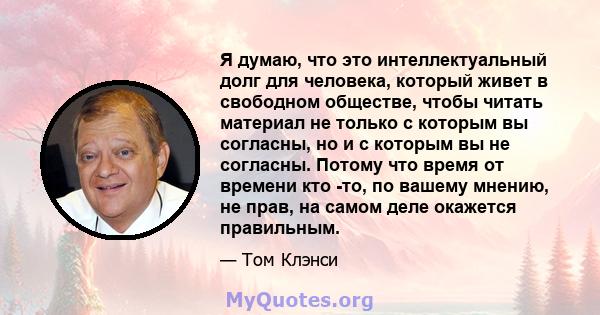 Я думаю, что это интеллектуальный долг для человека, который живет в свободном обществе, чтобы читать материал не только с которым вы согласны, но и с которым вы не согласны. Потому что время от времени кто -то, по