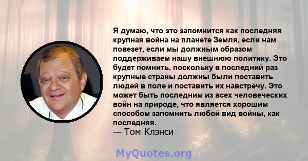 Я думаю, что это запомнится как последняя крупная война на планете Земля, если нам повезет, если мы должным образом поддерживаем нашу внешнюю политику. Это будет помнить, поскольку в последний раз крупные страны должны