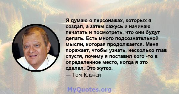 Я думаю о персонажах, которых я создал, а затем сажусь и начинаю печатать и посмотреть, что они будут делать. Есть много подсознательной мысли, которая продолжается. Меня поражает, чтобы узнать, несколько глав спустя,