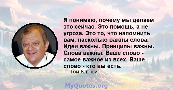 Я понимаю, почему мы делаем это сейчас. Это помощь, а не угроза. Это то, что напомнить вам, насколько важны слова. Идеи важны. Принципы важны. Слова важны. Ваше слово - самое важное из всех. Ваше слово - кто вы есть.