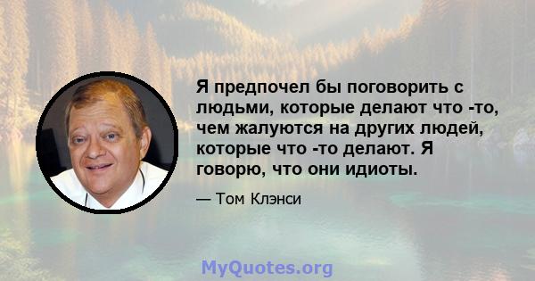 Я предпочел бы поговорить с людьми, которые делают что -то, чем жалуются на других людей, которые что -то делают. Я говорю, что они идиоты.